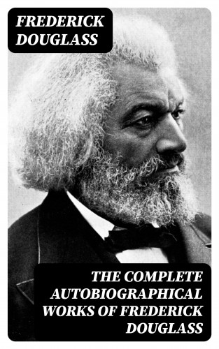 Frederick Douglass: The Complete Autobiographical Works of Frederick Douglass