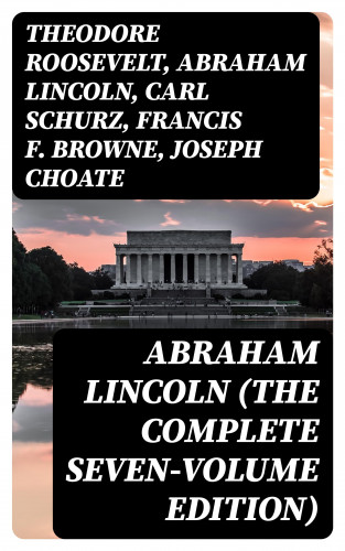 Theodore Roosevelt, Abraham Lincoln, Carl Schurz, Francis F. Browne, Joseph Choate: Abraham Lincoln (The Complete Seven-Volume Edition)
