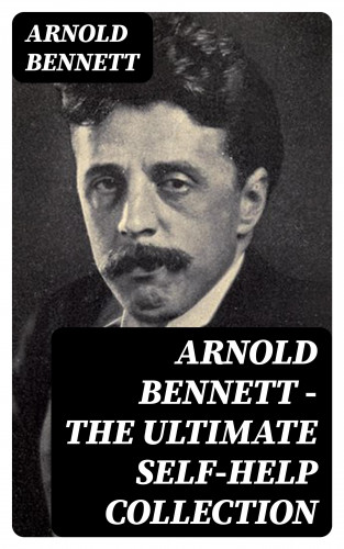 Arnold Bennett: Arnold Bennett - The Ultimate Self-Help Collection