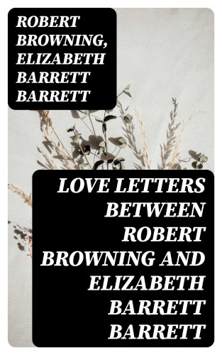 Robert Browning, Elizabeth Barrett Barrett: Love Letters between Robert Browning and Elizabeth Barrett Barrett