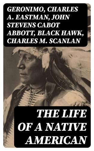 Geronimo, Charles A. Eastman, John Stevens Cabot Abbott, Black Hawk, Charles M. Scanlan: The Life of a Native American