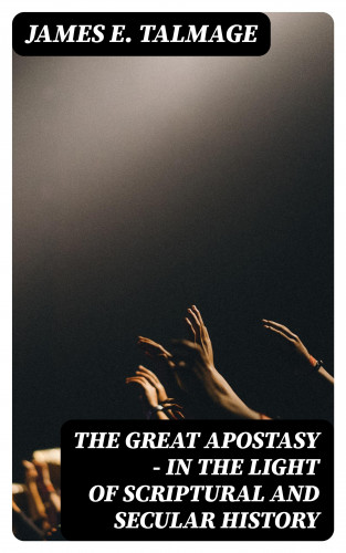 James E. Talmage: The Great Apostasy - In the Light of Scriptural and Secular History