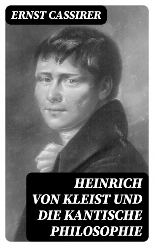 Ernst Cassirer: Heinrich von Kleist und die Kantische Philosophie