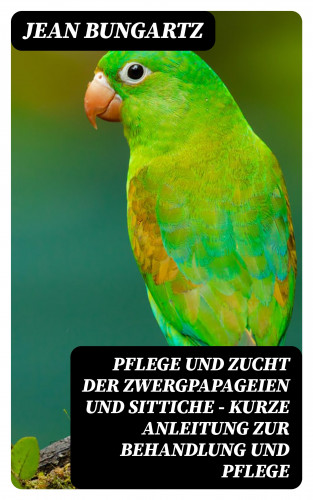 Jean Bungartz: Pflege und Zucht der Zwergpapageien und Sittiche - Kurze Anleitung zur Behandlung und Pflege