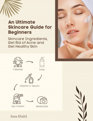 Sana Khalid: An Ultimate Skincare Guide for Beginners: Skincare Ingredients, Get Rid of Acne and Get Healthy Skin