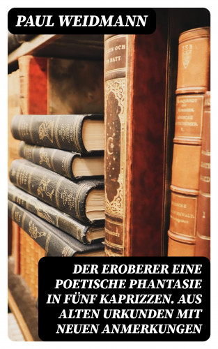 Paul Weidmann: Der Eroberer Eine poetische Phantasie in fünf Kaprizzen. Aus alten Urkunden mit neuen Anmerkungen
