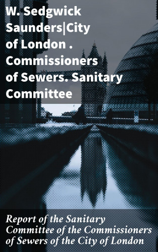 W. Sedgwick Saunders, Commissioners of Sewers: Report of the Sanitary Committee of the Commissioners of Sewers of the City of London