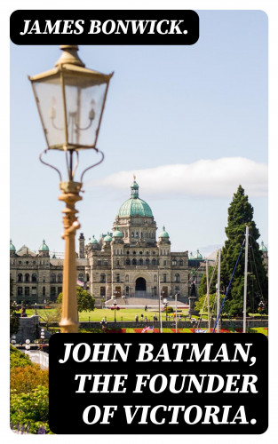 James Bonwick.: John Batman, the Founder of Victoria.