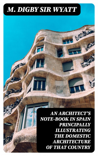 Sir M. Digby Wyatt: An Architect's Note-Book in Spain principally illustrating the domestic architecture of that country