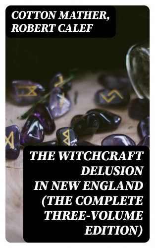 Cotton Mather, Robert Calef: The Witchcraft Delusion in New England (The Complete Three-Volume Edition)