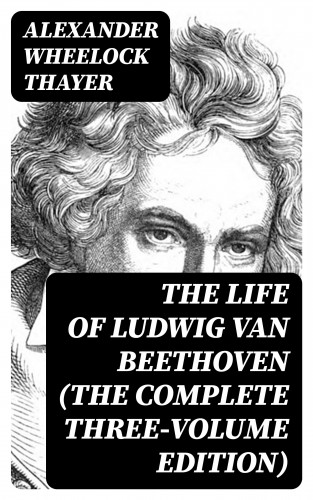 Alexander Wheelock Thayer: The Life of Ludwig van Beethoven (The Complete Three-Volume Edition)