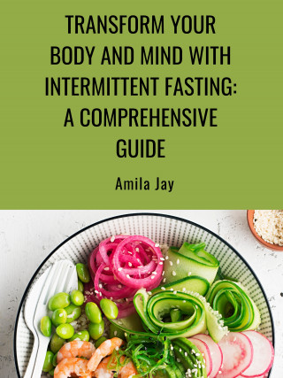 Amila Jay: Transform Your Body and Mind with Intermittent Fasting: A Comprehensive Guide