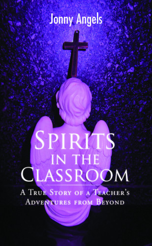 Jonny Angels: Spirits In The Classroom - A True Story Of A Teacher's Adventures From Beyond