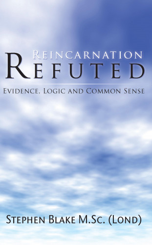 Stephen Blake M.Sc (Lond): Reincarnation Refuted - Evidence, Logic and Common Sense