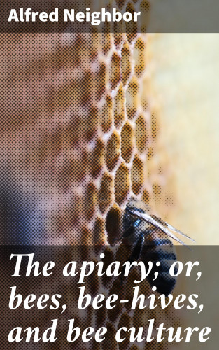 Alfred Neighbor: The apiary; or, bees, bee-hives, and bee culture