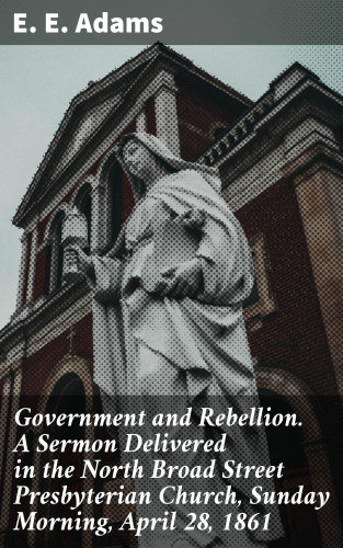 E. E. Adams: Government and Rebellion. A Sermon Delivered in the North Broad Street Presbyterian Church, Sunday Morning, April 28, 1861