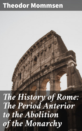 Theodor Mommsen: The History of Rome: The Period Anterior to the Abolition of the Monarchy