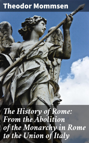 Theodor Mommsen: The History of Rome: From the Abolition of the Monarchy in Rome to the Union of Italy