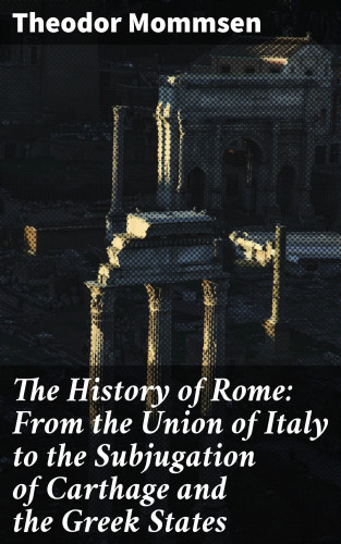Theodor Mommsen: The History of Rome: From the Union of Italy to the Subjugation of Carthage and the Greek States