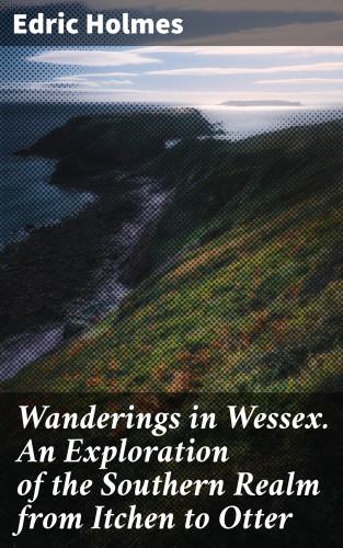 Edric Holmes: Wanderings in Wessex. An Exploration of the Southern Realm from Itchen to Otter