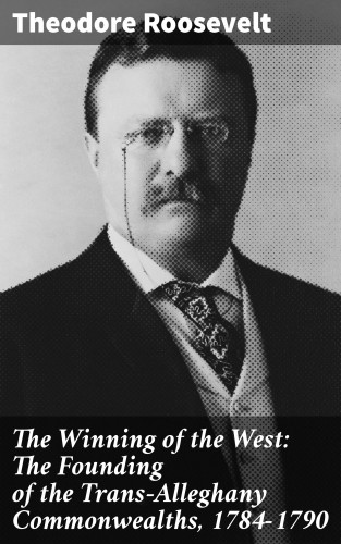 Theodore Roosevelt: The Winning of the West: The Founding of the Trans-Alleghany Commonwealths, 1784-1790