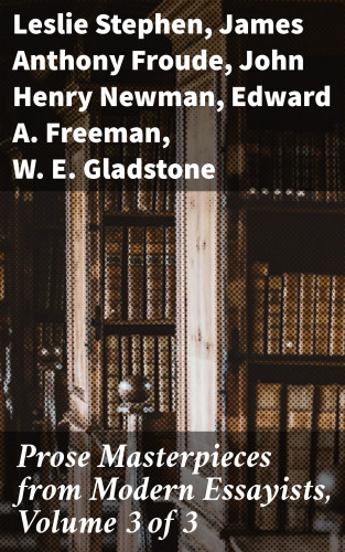 Leslie Stephen, James Anthony Froude, John Henry Newman, Edward A. Freeman, W. E. Gladstone: Prose Masterpieces from Modern Essayists, Volume 3 of 3