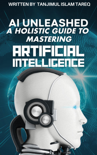 Tanjimul Islam Tareq: AI Unleashed: A Holistic Guide to Mastering Artificial Intelligence