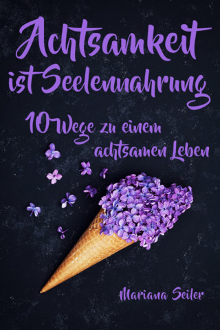 Mariana Seiler: Achtsamkeit: ACHTSAMKEIT IST SEELENNAHRUNG! Achtsamkeit als Schlüssel zu tiefem Wohlbefinden und innerem Frieden: 10 Wege der Achtsamkeit für das Leben und die Seele