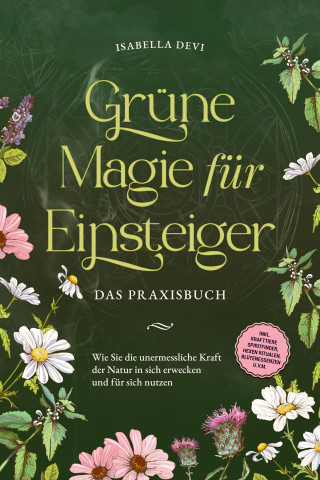 Isabella Devi: Grüne Magie für Einsteiger - Das Praxisbuch: Wie Sie die unermessliche Kraft der Natur in sich erwecken und für sich nutzen | inkl. Krafttiere Spiritfinder, Hexen Ritualen, Blütenessenzen u.v.m.