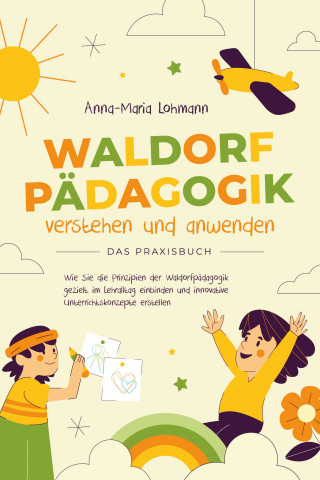 Anna-Maria Lohmann: Waldorfpädagogik verstehen und anwenden - Das Praxisbuch: Wie Sie die Prinzipien der Waldorfpädagogik gezielt im Lehralltag einbinden und innovative Unterrichtskonzepte erstellen
