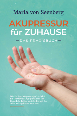 Maria von Seenberg: Akupressur für zuhause - Das Praxisbuch: Wie Sie über Akupressurpunkte Schritt für Schritt vielfältige psychische und körperliche Leiden sanft heilen und Ihre Selbstheilungskräfte aktivieren