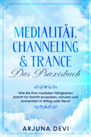 Arjuna Devi: Medialität, Channeling & Trance – Das Praxisbuch: Wie Sie Ihre medialen Fähigkeiten Schritt für Schritt erwecken, schulen und anwenden in Alltag oder Beruf