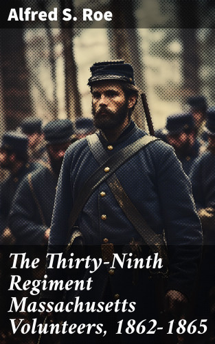 Alfred S. Roe: The Thirty-Ninth Regiment Massachusetts Volunteers, 1862-1865