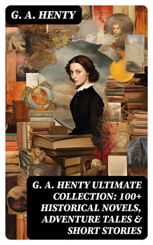 G. A. Henty: G. A. HENTY Ultimate Collection: 100+ Historical Novels, Adventure Tales & Short Stories