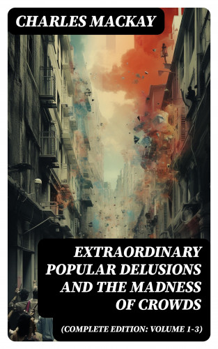 Charles Mackay: Extraordinary Popular Delusions and the Madness of Crowds (Complete Edition: Volume 1-3)
