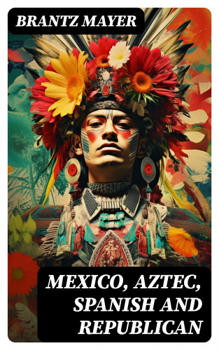 Brantz Mayer: Mexico, Aztec, Spanish and Republican