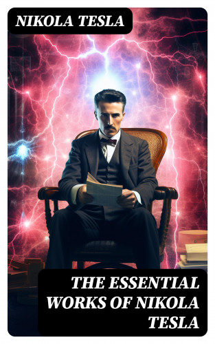 Nikola Tesla: The Essential Works of Nikola Tesla