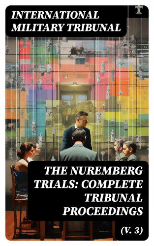 International Military Tribunal: The Nuremberg Trials: Complete Tribunal Proceedings (V. 3)