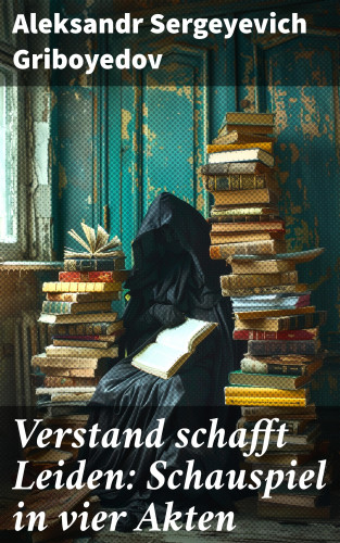 Aleksandr Sergeyevich Griboyedov: Verstand schafft Leiden: Schauspiel in vier Akten