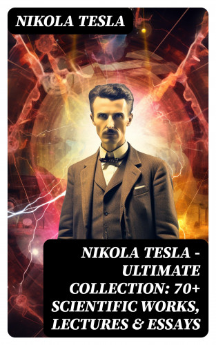 Nikola Tesla: Nikola Tesla - Ultimate Collection: 70+ Scientific Works, Lectures & Essays