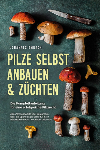 Johannes Embach: Pilze selbst anbauen & züchten - Die Komplettanleitung für eine erfolgreiche Pilzzucht: Alles Wissenswerte vom Equipment, über die Spore bis zur Ernte für Ihren Pilzanbau im Haus, Hochbeet oder Glas