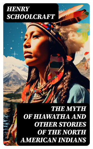 Henry Schoolcraft: The Myth of Hiawatha and Other Stories of the North American Indians
