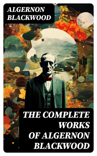 Algernon Blackwood: The Complete Works of Algernon Blackwood