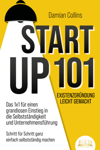 Damian Collins: STARTUP 101 - Existenzgründung leicht gemacht: Das 1x1 für einen grandiosen Einstieg in die Selbstständigkeit und Unternehmensführung - Schritt für Schritt ganz einfach selbstständig machen