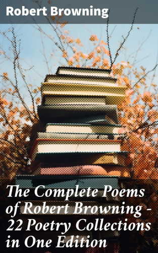 Robert Browning: The Complete Poems of Robert Browning - 22 Poetry Collections in One Edition