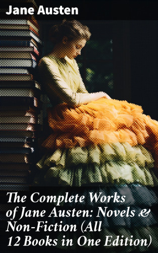 Jane Austen: The Complete Works of Jane Austen: Novels & Non-Fiction (All 12 Books in One Edition)