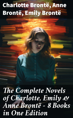 Charlotte Brontë, Anne Brontë, Emily Brontë: The Complete Novels of Charlotte, Emily & Anne Brontë - 8 Books in One Edition