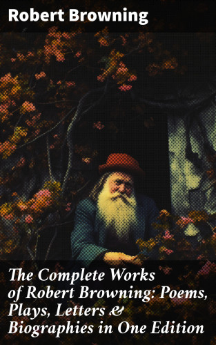 Robert Browning: The Complete Works of Robert Browning: Poems, Plays, Letters & Biographies in One Edition