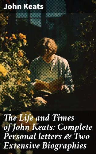 John Keats: The Life and Times of John Keats: Complete Personal letters & Two Extensive Biographies