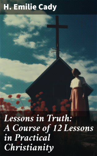 H. Emilie Cady: Lessons in Truth: A Course of 12 Lessons in Practical Christianity